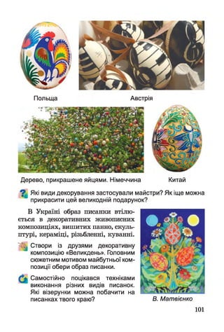 Польща Австрія
Дерево, прикрашене яйцями. Німеччина Китай
^ Які види декорування застосували майстри? Як іще можна
прикрасити цей великодній подарунок?
В Україні образ писанки втілю­
ється в декоративних живописних
композиціях, вишитих панно, скуль­
птурі, кераміці, різьбленні, куванні.
^ Створи із друзями декоративну
композицію «Великдень». Головним
сюжетним мотивом майбутньої ком­
позиції обери образ писанки.
Самостійно поцікався техніками
виконання різних видів писанок.
Які візерунки можна побачити на
писанках твого краю? В. Матвієнко
101
 