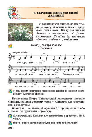 2. ОБРЯДОВІ СИМВОЛИ СИВОЇ
ДАВНИНИ
З давніх-давен дійшла до нас тра­
диція зустрічі весни нашими пред­
ками слов'янами. Весну закликали
піснями - веснянками. У різних
місцевостях України їх називали
гаївками, маївками, гагілками.
ВИИДИ, ВИИДИ, ІВАНКУ
Веснянка
Не дуже швидко
У 1 Я ------------  J ^ — ^ — ----
і І * і 1
л
і | | * Ц і
ї м
Вий - ди, вий Ди, ван КУ<
— і- н — Р у -
^ * % л *- М = ^ л — » -і
за-сп і-в ай нам вес - ня - нку! З и -м у -в а -л и ,
і Ь —
---
—
---
н—
х''
—
і= * = і л І = * = | т *- о 9
не спі-ва ли вес-ни до жи - да ли.
^ У якій формі написано переважно всі пісні? Поясни особ­
ливості куплетної форми.
Композитор Петро Чайковський використав мелодію
української пісні у своєму творі - Концерті для фортепі­
ано з оркестром.
Концерт - це великий музичний твір для одного або
кількох інструментів і оркестру.
П. Чайковський. Концерт для фортепіано з оркестром № 1.
Фінал.
^ Якого нового звучання набула знайома тобі мелодія?
102
 