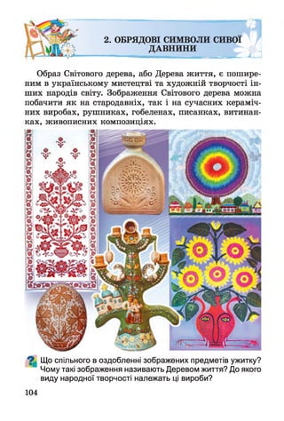2. ОБРЯДОВІ СИМВОЛИ СИВОЇ
ДАВНИНИ
Образ Світового дерева, або Дерева життя, є пошире­
ним в українському мистецтві та художній творчості ін­
ших народів світу. Зображення Світового дерева можна
побачити як на стародавніх, так і на сучасних кераміч­
них виробах, рушниках, гобеленах, писанках, витинан-
ках, живописних композиціях.
^ Що спільного в оздобленні зображених предметів ужитку?
Чому такі зображення називають Деревом життя? До якого
виду народної творчості належать ці вироби?
104
 