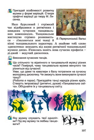^ Пригадай особливості розвитку
музики у формі варіацій. Створи
графічні варіації до твору М. Ли-
сенка.
Наш бурхливий і стрімкий
час відобразився в ритмічних і
швидких сучасних танцюваль­
них композиціях. Танцювальне
мистецтво стрімко розвиваєть­
ся - з’являються нові танці й
пісні танцювального характеру. А знайоме тобі слово
«дискотека» походить від назви ритмічної танцювальної
музики диско. З’явилась навіть нова сучасна професія -
ді-джей - ведучий дискотеки.
Щ Виконання сучасних танців.
^ Що спільного та відмінного в танцювальній музиці різних
часів? Поміркуй, чому танцювальна музика минулого так
різниться від сучасної.
Уяви, що дами та кавалери з балу потрапили на сучасну
молодіжну дискотеку. Чи зможуть вони виконувати сучасні
танці?
(Робота в парах). Пригадайте танці народів різних країн.
Створіть імпровізації (ритмічні, рухові) «Танцювальна сюї­
та». Об'єднайте їх у танцювальну сюїту.
Яку музику слухають твої одноліт­
ки? Під яку музику ти любиш танцю­
вати?
В. Первунинський. Вальс
107
 