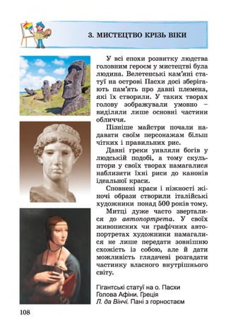 3. МИСТЕЦТВО КРІЗЬ ВІКИ
У всі епохи розвитку людства
головним героєм у мистецтві була
людина. Велетенські кам’яні ста­
туї на острові Пасхи досі зберіга­
ють пам’ять про давні племена,
які їх створили. У таких творах
голову зображували умовно -
виділяли лише основні частини
обличчя.
Пізніше майстри почали на­
давати своїм персонажам більш
чітких і правильних рис.
Давні греки уявляли богів у
людській подобі, а тому скуль­
птори у своїх творах намагалися
наблизити їхні риси до канонів
ідеальної краси.
Сповнені краси і ніжності жі­
ночі образи створили італійські
художники понад 500 років тому.
Митці дуже часто звертали­
ся до автопортрета. У своїх
живописних чи графічних авто­
портретах художники намагали­
ся не лише передати зовнішню
схожість із собою, але й дати
можливість глядачеві розгадати
частинку власного внутрішнього
світу.
Гігантські статуї на о. Пасхи
Голова Афіни. Греція
Л. да Вінчі. Пані з горностаєм
108
 