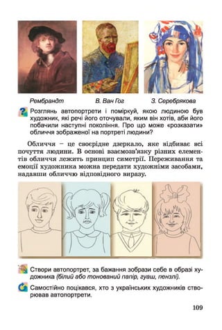к • £ *
иРембрандт В. Ван Гог 3. Серебрякова
^ Розглянь автопортрети і поміркуй, якою людиною був
художник, які речі його оточували, яким він хотів, аби його
побачили наступні покоління. Про що може «розказати»
обличчя зображеної на портреті людини?
Обличчя - це своєрідне дзеркало, яке відбиває всі
почуття людини. В основі взаємозв’язку різних елемен­
тів обличчя лежить принцип симетрії. Переживання та
емоції художника можна передати художніми засобами,
надавши обличчю відповідного виразу.
Створи автопортрет, за бажання зобрази себе в образі ху­
дожника (білий або тонований папір, гуаш, пензлі).
Самостійно поцікався, хто з українських художників ство­
рював автопортрети.
109
 