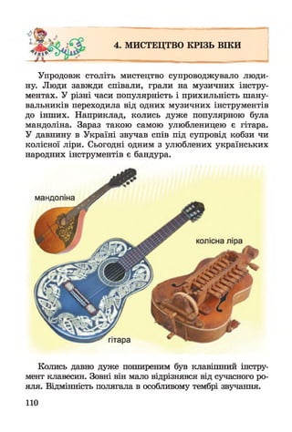 4. МИСТЕЦТВО КРІЗЬ ВІКИ
Упродовж століть мистецтво супроводжувало люди­
ну. Люди завжди співали, грали на музичних інстру­
ментах. У різні часи популярність і прихильність шану­
вальників переходила від одних музичних інструментів
до інших. Наприклад, колись дуже популярною була
мандоліна. Зараз такою самою улюбленицею є гітара.
У давнину в Україні звучав спів під супровід кобзи чи
колісної ліри. Сьогодні одним з улюблених українських
народних інструментів є бандура.
Колись давно дуже поширеним був клавішний інстру­
мент клавесин. Зовні він мало відрізнявся від сучасного ро­
яля. Відмінність полягала в особливому тембрі звучання.
110
 