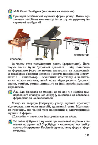 Ж.Ф. Рамо. Тамбурин (виконання на клавесині).
^ Пригадай особливості музичної форми рондо. Якими му­
зичними засобами композитор імітує гру на ударному ін­
струменті тамбурині?
Із часом став популярним рояль (фортепіано). Його
звуки могли бути будь-якої гучності - від піанісимо
до фортисимо (чого не можна досягнути на клавесині).
А незабаром з’явився ще один «родич» клавішних інстру­
ментів - синтезатор - музичний комп’ютер з величез­
ними можливостями, який може відтворювати будь-які
звуки, тембри, темпи, динаміку та інші засоби музичної
виразності.
^ Й.С. Бах. Прелюдії до мажор і до мінор І т. з «Добре тем­
перованого клавіру» (на вибір) (у виконанні на клавесині,
фортепіано та на синтезаторі).
Якщо ти звернув (звернула) увагу, музика прелюдії
відтворила нам один настрій, душевний стан. Музикан­
ти говорять, що такий твір написаний в одночастинній
музичній формі.
Прелюдія - невелика інструментальна п’єса.
^ Які зміни відбулися з музикою при виконанні на різних кла­
вішних інструментах? Спробуй дати характеристику тембру
кожного інструменту. Порівняй одночастинну форму і фор­
му рондо.
111
 
