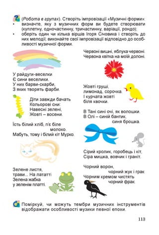 (Робота в групах). Створіть імпровізації «Музичні форми»:
визначте, яку з музичних форм ви будете створювати
(куплетну, одночастинну, тричастинну, варіації, рондо);
оберіть один чи кілька віршів Ігоря Січовика і створіть до
них мелодії; виконайте свої імпровізації відповідно до особ­
ливості музичної форми.
Червоні вишні, яблука червоні.
Червона квітка на моїй долоні.
У райдуги-веселки
Є сини веселики.
У них барви-скарби,
З яких творять фарби.
Діти завжди бачать
Кольорові сни:
Навесні зелені,
^ Жовті - восени.
Їсть білий хліб, п’є біле
молоко.
Мабуть, тому і білий кіт Мурко.
і ічХ-
Жовті груші,
лимонад, сорочка.
І курчата жовті
біля квочки. У
В Тані сині очі, як волошки.
В Олі - синій бантик,
синя брошка.
Сірий кролик, горобець і кіт,
Сіра мишка, вовчик і граніт.
Зелене листя,
трави... На лататті
Зелена жабка
у зеленім платті.
Чорний ворон,
чорний жук і грак
Чорним кремом чистять
чорний фрак.
Поміркуй, чи можуть тембри музичних інструментів
відображати особливості музики певної епохи.
113
 