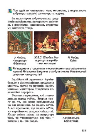 ^ Пригадай, як називається жанр мистецтва, у творах якого
зображуються речі, що оточують людину.
За характером зображуваних пред­
метів розрізняють натюрморти квітко­
ві, з фруктами, книжками, атрибута­
ми мистецтв тощо.
Ф. Фойсе. Ж.Б.С. Шарден. На- Р. Рюйш.
Натюрморт тюрморт з атрибу- Квіти
бібліотека тами мистецтв
^ Які предмети є головними «персонажами» цих старовинних
картин? Які художні й музичні атрибути можуть бути в основі
сучасних натюрмортів?
Італійський художник Арчім-
больдо з різноманітних предметів
ужитку, овочів та фруктів, навіть
книжок майстерно створював не­
звичайні портрети.
Розглянь предмети, які знахо­
дяться перед тобою. Зверни ува­
гу на те, що вони виділяються
на тлі площини, бо мають об’єм.
А всі предмети, що мають об’єм,
ми сприймаємо завдяки світлотіні.
Якщо світло падає на непрозоре
тіло, то утворюються дві тіні - Арчімбольдо.
власна і та, що падає. Бібліотекар
115
 