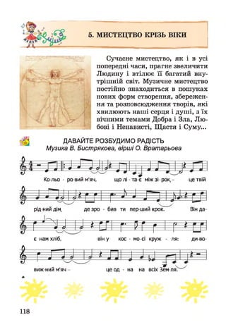 5. МИСТЕЦТВО КРІЗЬ ВІКИ
і
Сучасне мистецтво, як і в усі
попередні часи, прагне звеличити
Людину і втілює її багатий вну­
трішній світ. Музичне мистецтво
постійно знаходиться в пошуках
нових форм створення, збережен­
ня та розповсюдження творів, які
хвилюють наші серця і душі, з їх
вічними темами Добра і Зла, Лю­
бові і Ненависті, Щастя і Суму...
ДАВАЙТЕ РОЗБУДИМО РАДІСТЬ
Музика В. Бистрякова, вірші О. Вратарьова
- Г І II- -І ЛJ J ' 4 ш 6) я м %
Ко-льо - ро-вий м'яч, що лі - та-є між зі - рок, - це твій
м > » т
--------
Н— ... V---- > ш Р
--л — т'-О- -- в
N М
1
1
1
— •
рід-нии дім, де зро - бив ти пер ший крок.
* Г И Г Рі
Він да-
І
£0 о
є нам хліб, він у кос - мо-сі круж - ля: ди во-
І т т 4н
виж-ний м'яч це од - на на всіх Зем ля.
118
 