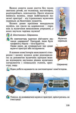 Важко уявити наше життя без таких
звичних речей, як телевізор, магнітофон,
радіоприймач, компьютер. Проте відколи
виникла музика, люди майстрували му­
зичні пристрої - від іграшкових музичних
скриньок до баштових курантів.
Колись давно країнами мандрували
музики, що грали на шарманках - скри­
нях із музичним механізмом усередині, у
яких звучала чарівна музика!
Д. Шостакович. Шарманка.
^ Як композитору вдалося зімітувати зву­
чання шарманки? Пригадай, якою була
професія у Карла - тата Буратіно.
Назви казки, де оповідається про цікаві
музичні пристрої або інструменти.
З появою комп’ютерів можливості ство­
рення і запису музики дуже розширили­
ся: за допомогою музичних програм мож­
на відтворити звучання різних музичних
інструментів і співацьких голосів, орке­
стру, хору.
Щ Відео роботи музиканта за синтезатором і
Музична
скринька
Шарманка
комп’ютером.
Поясни, як розвивалися музичні пристрої, орієнтуючись на
ілюстрації.
119
 