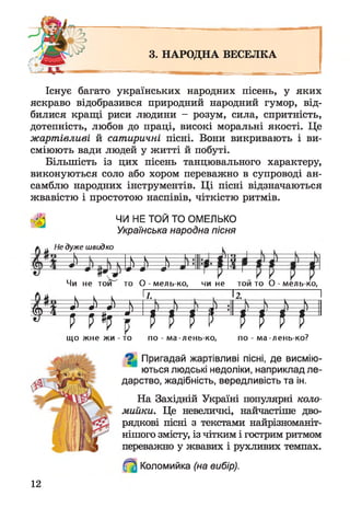 3. НАРОДНА ВЕСЕЛКА
Існує багато українських народних пісень, у яких
яскраво відобразився природний народний гумор, від­
билися кращі риси людини - розум, сила, спритність,
дотепність, любов до праці, високі моральні якості. Це
жартівливі й сатиричні пісні. Вони викривають і ви­
сміюють вади людей у житті й побуті.
Більшість із цих пісень танцювального характеру,
виконуються соло або хором переважно в супроводі ан­
самблю народних інструментів. Ці пісні відзначаються
жвавістю і простотою наспівів, чіткістю ритмів.
ЧИ НЕ ТОЙ ТО ОМЕЛЬКО
Українська народна пісня
Не дуже швидко
* N N і
Чи не той то О -м ел ь -ко , чи не той то О -м ел ь -ко,
^ ї $ -
1
А —
1.
----л — —
12.
----- — л —
1
А—
» 1 і П і
И—
г
І і - И
Н
п н г і м
що жне жи - то по - ма-лень-ко, по - ма-лень-ко?
Пригадай жартівливі пісні, де висмію­
ються людські недоліки, наприклад ле­
дарство, жадібність, вередливість та ін.
На Західній Україні популярні коло­
мийки. Це невеличкі, найчастіше дво­
рядкові пісні з текстами найрізноманіт­
нішого змісту, із чітким і гострим ритмом
переважно у жвавих і рухливих темпах.
Коломийка (на вибір).
12
 