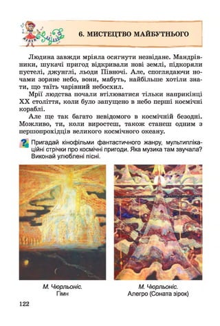 6. МИСТЕЦТВО МАЙБУТНЬОГО
Людина завжди мріяла осягнути незвідане. Мандрів­
ники, шукачі пригод відкривали нові землі, підкоряли
пустелі, джунглі, льоди Півночі. Але, споглядаючи но­
чами зоряне небо, вони, мабуть, найбільше хотіли зна­
ти, що таїть чарівний небосхил.
Мрії людства почали втілюватися тільки наприкінці
XX століття, коли було запущено в небо перші космічні
кораблі.
Але ще так багато невідомого в космічній безодні.
Можливо, ти, коли виростеш, також станеш одним з
першопрохідців великого космічного океану.
^ Пригадай кінофільми фантастичного жанру, мультипліка­
ційні стрічки про космічні пригоди. Яка музика там звучала?
Виконай улюблені пісні.
М. Чюрльоніс. М. Чюрльоніс.
Гімн Алегро (Соната зірок)
122
 