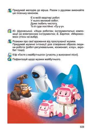 Придумай мелодію до вірша. Разом з друзями виконайте
цю пісеньку каноном.
Є в моїй квартирі робот.
У нього великий хобот.
Дуже любить чистоту,
То й гуде постійно: «Ту-у-у».
^ Ю. Щуровський. «Хода роботів»; інструментальні компо­
зиції на електронних інструментах; Б. Барток. «Мікрокос­
мос» (п’єси на вибір).
^ Розкажи про свої враження від прослуханої музики.
Придумай музичні інтонації для створення образів люди-
ни-робота (робот-регулювальник, космонавт, клоун, акро­
бат тощо).
К/ф «Гостя з майбутнього» (участь у виконанні пісні).
Пофантазуй щодо музики майбутнього.
123
 