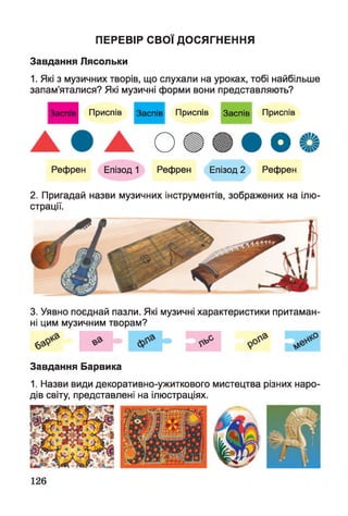 ПЕРЕВІР СВ О Ї ДО СЯГНЕННЯ
Завдання Лясольки
1. Які з музичних творів, що слухали на уроках, тобі найбільше
запам’яталися? Які музичні форми вони представляють?
Заспів Приспів Заспів Приспів Заспів
Рефрен Епізод 1 Рефрен Епізод 2
Приспів
О
Рефрен
2. Пригадай назви музичних інструментів, зображених на ілю­
страції.
3. Уявно поєднай пазли. Які музичні характеристики притаман­
ні цим музичним творам?
Завдання Барвика
1. Назви види декоративно-ужиткового мистецтва різних наро­
дів світу, представлені на ілюстраціях.
 