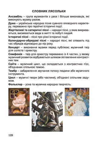 словник лясольки
Ансамбль - група музикантів з двох і більше виконавців, які
виконують музику разом.
Дума - українська народна пісня сумного оповідного характе­
ру, переважно про героїчні історичні події.
Жартівливі та сатиричні пісні - народні пісні, у яких викрива­
ються, висміюються вади в житті та побуті людей,
історичні пісні - пісні про різні історичні події.
Календарно-обрядові пісні - народні пісні, які співають під
час обрядів відповідно до пір року.
Концерт - виконання музики перед публікою; музичний твір
для соліста і оркестру.
Симфонія - твір для оркестру переважно із 4 частин, у якому
музичний розвиток відбувається шляхом зіставлення контраст­
них тем.
Сюїта - музичний цикл, що складається з контрастних п’єс,
об’єднаних спільною темою.
Тембр - забарвлення звучання голосу людини або музичного
інструмента.
Цикл - музичні твори (або частини), об’єднані спільним заду­
мом.
Фольклор - усна та музична народна творчість.
128
 