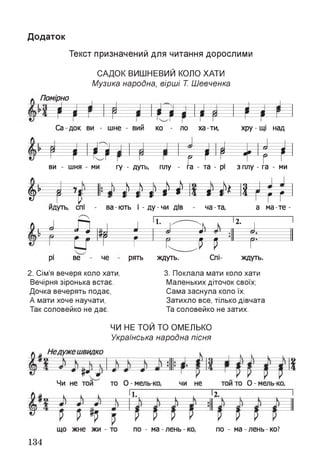 Додаток
Текст призначений для читання дорослими
САДОК ВИШНЕВИЙ КОЛО ХАТИ
Музика народна, вірші Т. Шевченка
Помірно
т * * * * * * **
Са док ви - шне - вий ко
И Р
ло ха-ти, хру - щі над
і
Ш Щ ІІви - шня - ми гу - дуть, плу а - та - рі з плу - га - ми
Л.г» 1 у у у-'у-У )> и—
# ч н
г--- 1 і і ’ г * 4 Г і >—
* г г г 1
йдуть, спі ва - ють і - ду - чи дів ча-та, а м а-те-
к ^ ■£ и Iі- 3>-
^ --------- 1> т г м Н !— Г-------- 1
Рі ве че рять ждуть. Спі- ждуть.
2. Сім’я вечеря коло хати,
Вечірня зіронька встає.
Дочка вечерять подає,
А мати хоче научати,
Так соловейко не дає.
3. Поклала мати коло хати
Маленьких діточок своїх;
Сама заснула коло їх.
Затихло все, тілько дівчата
Та соловейко не затих.
ЧИ НЕ ТОЙ ТО ОМЕЛЬКО
Українська народна пісня
що жне жи - то по - ма - лень - ко, по - ма - лень - ко?
134
 