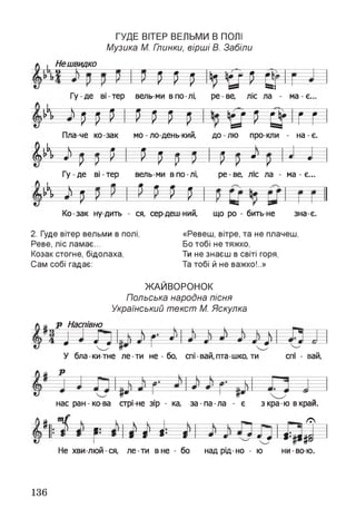 ГУДЕ ВІТЕР ВЕЛЬМИ В ПОЛІ
Музика М. Глинки, вірші В. Забіли
Нешвидко
Р Н її у Р ВгГу де ві-тер вель ми в по лі, ре ве, ліс ла - ма є.
ЩЩШШШ Щ Щі Цр Іг г№
Пла-че ко-зак мо - ло-день-кий, до лю про-кли - на-є.
ЛА—  - -
»
п—«—-— 9 9 ~ .
(ягР—•
и-ир =
/— /—
и іН1 = Ир = *= р =
ш--------------й
А і
Г у д е ві-тер вель-ми в по-лі,
-Ч Р Р---я—
И
ре-ве, ліс ла - ма - є...
тКо-зак ну дить - ся, сер деш ний, що ро - бить-не зна є.
2. Гуде вітер вельми в полі,
Реве, ліс ламає...
Козак стогне, бідолаха,
Сам собі гадає:
«Ревеш, вітре, та не плачеш,
Бо тобі не тяжко,
Ти не знаєш в світі горя,
Та тобі й не важко!..»
ЖАЙВОРОНОК
Польська народна пісня
Український текст М. Яскулка
 а р Насі1ІВНО
у • Л ) у --
Р 4 — я --—--• й— > • ---------- ш л ~ л * — а А
У бла-ки-тне ле-ти не - бо, спі-вай,пта-шко, ти спі - ваи,
Р
нас ран-ко-ва стрі не зір - ка, за-па-ла - є зкра-ю вкрай.
(Ні ч І У--- к— — Ґ7N
і _ : і ; і 1— і — « Л^ я 4— <:----я 1- ж ----
9 т — * - а * ф -1 Ы ий
ТР
Не хви люй ся, ле-ти вне - бо над рід-но - ю ни-во-ю.
136
 