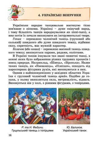 4. УКРАЇНСЬКІ ВІЗЕРУНКИ
Українське народне танцювальне мистецтво тісно
пов’язане з піснями. Українці - дуже співучий народ,
і тому більшість танців народжувалися як пісні-танці, а
вже потім їх почали виконувати як інструментальні твори.
Гопак — переважно чоловічий танець (груповий або
сольний) швидкого або дуже швидкого темпу, відбиває
силу, спритність, має мужній характер.
Козачок (або козак) - переважно масовий танець швид­
кого темпу; виконується парами, рядами, солістами.
В Україні також існували так звані сюжетні танці, в
основі яких було зображення різних трудових процесів і
явищ природи. Наприклад, «Швець», «Зіронька». Назви
таких танців, як «Увиванець», «Плескач», походять від
характерних фігурних рухів, які виконуються в них.
Одним з найпоширеніших у західних областях Укра­
їни є груповий чоловічий танець аркан. Подібно до го­
пака, у ньому виявляється сила, витривалість, відвага.
Виконується він у колі, з різними фігурами, з топірцями.
Р. та Н. Федини. Ю. Баликов.
Гуцульський танець з топірцями Український танок
16
 