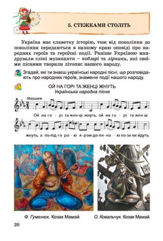 5. СТЕЖКАМИ СТОЛІТЬ
^ , - ь- —
Україна має славетну історію, тож від покоління до
покоління передаються в нашому краю оповіді про на­
родних героїв та героїчні події. Раніше Україною ман­
дрували сліпі музиканти - кобзарі та лірники, які свої­
ми піснями творили літопис нашого народу.
Згадай, які ти знаєш українські народні пісні, що розповіда­
ють про народних героїв, знаменні події нашого народу.
ОЙ НА ГОРІ ТА ЖЕНЦІ ЖНУТЬ
Українська народна пісня
^Г7лдОй на го - рі та жен ці жнуть, ой на го - рі та жен ці
У |Ь| ^ __ —Ґ » » л т
0—0--0 N N -•н*+~а- * л—0-
жнуть, а по під го -р о - ю я-ром -до-ли-но - ю ко-за-ки йдуть.
Ф. Гуменюк. Козак Мамай О. Ковальчук. Козак Мамай
 