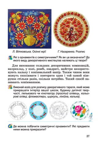 Л. Вітковська. Осінні мрії Г. Назаренко. Розпис
^ Які з орнаментів є симетричними? Як ви це визначили? До
якого виду декоративного мистецтва належать ці твори?
Для виконання складних декоративних композицій,
наприклад, у колі, ромбі, квадраті, майстри використо­
вують кальку і копіювальний папір. Таким чином вони
можуть скопіювати і повторити один і той самий візе­
рунок стільки разів, скільки потрібно. Такий спосіб на­
зивають копіюванням.
Виконай ескіз для розпису декоративного тареля, який може
прикрашати інтер’єр вашої школи, будинку дитячої твор­
чості, лялькового чи кінотеатру (простий олівець, кольо­
рові олівці, фломастери, циркуль, лінійка, калька).
Де можна побачити симетричні орнаменти? Які предмети
ними можна прикрасити?
27
 