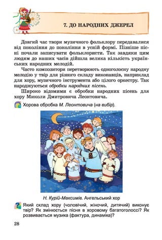 Довгий час твори музичного фольклору передавалися
від покоління до покоління в усній формі. Пізніше піс­
ні почали записувати фольклористи. Так завдяки цим
людям до наших часів дійшла велика кількість україн­
ських народних мелодій.
Часто композитори перетворюють одноголосну народну
мелодію у твір для різного складу виконавців, наприклад
для хору, музичного інструмента або цілого оркестру. Так
народжуються обробки народних пісень.
Широко відомими є обробки народних пісень для
хору Миколи Дмитровича Леонтовича.
Хорова обробка М. Леонтовича (на вибір).
Н. Курій-Максимів. Ангельський хор
^ Який склад хору (чоловічий, жіночий, дитячий) виконує
твір? Як змінюється пісня в хоровому багатоголоссі? Як
розвивається музика (фактура, динаміка)?
 