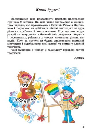 Ю ний друже!
Запрошуємо тебе продовжити подорож прекрасною
Країною Мистецтв. На тебе чекає знайомство з мистец­
твом народів, які проживають в Україні. Разом з Лясоль-
кою і Барвиком ти здійсниш цікаві мистецькі мандри
різними країнами і континентами. Під час цих подо­
рожей ти зануришся в багатий світ людських почуттів
і переживань, утілених у творах мистецтва різних на­
родів. Крок за кроком ти будеш опановувати таємниці
мистецтва і відображати свої настрої та думки у власній
творчості.
Тож рушаймо в цікаву й захопливу подорож світом
творчості!
Автори
З
 