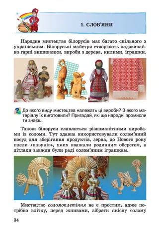 1. СЛОВ'ЯНИ
Народне мистецтво білорусів має багато спільного з
українським. Білоруські майстри створюють надзвичай­
но гарні вишиванки, вироби з дерева, килими, іграшки.
^ До якого виду мистецтва належать ці вироби? З якого ма­
теріалу їх виготовили? Пригадай, які ще народні промисли
ти знаєш.
Також білоруси славляться різноманітними вироба­
ми із соломи. Тут здавна використовували солом’яний
посуд для зберігання продуктів, зерна, до Нового року
плели «павуків», яких вважали родинним оберегом, а
дітлахи завжди були раді солом’яним іграшкам.
Мистецтво соломоплетіння не є простим, адже по­
трібно влітку, перед жнивами, зібрати якісну солому
 