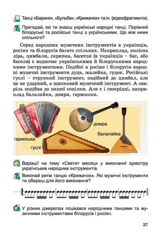 Ц Танці «Бариня», «Бульба», «Крижачок» та ін. (відеофрагменти).
О Пригадай, які ти знаєш українські народні танці. Порівняй
білоруські та російські танці з українськими. Що між ними
спільного?
Серед народних музичних інструментів в українців,
росіян та білорусів багато спільних. Наприклад, колісна
ліра, цимбали, скрипка, басетля (в українців - бас, або
басоля) є водночас українськими й білоруськими народ­
ними інструментами. Подібні в росіян і білорусів народ­
ні музичні інструменти дуда, жалейка, гудок. Російські
гуслі - струнний інструмент, подібний до цимбал, але
це не ударний, а щипковий музичний інструмент. А сви­
ріль подібна до нашої сопілки. Але є і своєрідні, напри­
клад балалайки, домри, гармошки.
домра
балалайка
гармошка
Варіації на тему «Светит месяц» у
українських народних інструментів.
виконанні оркестру
^ Виконай ритм танцю «Крижачок». Які музичні інструменти
ти обереш для його виконання?
с ш ш с г
У різних джерелах поцікався народними танцями та му­
зичними інструментами білорусів і росіян.
37
 