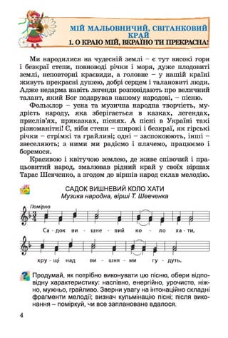 МІЙ МАЛЬОВНИЧИЙ, СВІТАНКОВИЙ
КРАЙ
1.0 КРАЮ МШ, ВКРАЇНО ТИ ПРЕКРАСНА!
Ми народилися на чудесній землі - є тут високі гори
і безкраї степи, повноводі річки і моря, дуже плодовиті
землі, неповторні краєвиди, а головне - у нашій країні
живуть прекрасні душею, добрі серцем і талановиті люди.
Адже недарма навіть легенди розповідають про величний
талант, який Бог подарував нашому народові, - пісню.
Фольклор - усна та музична народна творчість, му­
дрість народу, яка зберігається в казках, легендах,
прислів’ях, приказках, піснях. А пісні в Україні такі
різноманітні! Є, ніби степи - широкі і безкраї, як гірські
річки - стрімкі та грайливі; одні - заспокоюють, інші -
звеселяють; з ними ми радіємо і плачемо, працюємо і
боремося.
Красивою і квітучою землею, де живе співочий і пра­
цьовитий народ, змалював рідний край у своїх віршах
Тарас Шевченко, а згодом до віршів народ склав мелодію.
САДОК ВИШНЕВИЙ КОЛО ХАТИ
Музика народна, вірші Т. Шевченка
а Помірно
І і Ії І Іір і мСа - док ви - шне - вий ко - ло ха - ти,
І
¥
хру - щі над ви - шня - ми гу - дуть»
^ Продумай, як потрібно виконувати цю пісню, обери відпо­
відну характеристику: наспівно, енергійно, урочисто, ніж­
но, мужньо, грайливо. Зверни увагу на інтонаційно складні
фрагменти мелодії; визнач кульмінацію пісні; після вико­
нання - поміркуй, чи все заплановане вдалося.
4
 