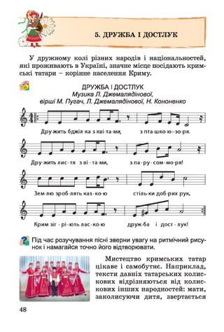 5. ДРУЖ БА І ДОСТЛУК
У дружному колі різних народів і національностей,
які проживають в Україні, значне місце посідають крим­
ські татари - корінне населення Криму.
ДРУЖБА І ДОСТЛУК
Музика Л. Джемалядінової,
вірші М. Пугач, Л. Джемалядінової, Н. Кононенко
і»— »
Д ру жить бджіл ка з кві-та-ми, з пта-шко-ю-зо-ря.
т
іф—фф—ф
Дру-жить лис-тя зв і-та-м и , з па-ру-сом -м о-ря!
ф— Ф
Зем лю зроб лять каз-ко-ю стіль ки доб рих рук,
ф—•ф— ф
Крим зіг - рі-ють лас-ко-ю друж ба і дост - лук!
^ Під час розучування пісні зверни увагу на ритмічний рису-
нок і намагайся точно його відтворювати.
Мистецтво кримських татар
цікаве і самобутнє. Наприклад,
тексти давніх татарських колис­
кових відрізняються від колис­
кових інших народностей: мати,
заколисуючи дитя, звертається
48
 
