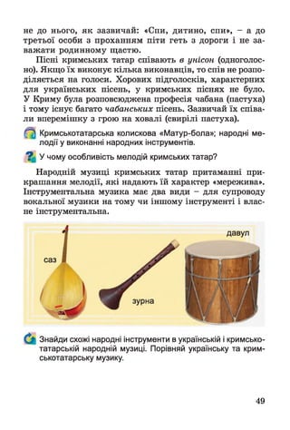 не до нього, як зазвичай: «Спи, дитино, спи», - а до
третьої особи з проханням піти геть з дороги і не за­
важати родинному щастю.
Пісні кримських татар співають в унісон (одноголос­
но). Якщо їх виконує кілька виконавців, то спів не розпо­
діляється на голоси. Хорових підголосків, характерних
для українських пісень, у кримських піснях не було.
У Криму була розповсюджена професія чабана (пастуха)
і тому існує багато чабанських пісень. Зазвичай їх співа­
ли вперемішку з грою на ховалі (свирілі пастуха).
Кримськотатарська колискова «Матур-бола»; народні ме­
лодії у виконанні народних інструментів.
У чому особливість мелодій кримських татар?%
Народній музиці кримських татар притаманні при­
крашання мелодії, які надають їй характер «мережива».
Інструментальна музика має два види - для супроводу
вокальної музики на тому чи іншому інструменті і влас­
не інструментальна.
саз
ч іі’
Знайди схожі народні інструменти в українській і кримсько­
татарській народній музиці. Порівняй українську та крим­
ськотатарську музику.
давул
49
 