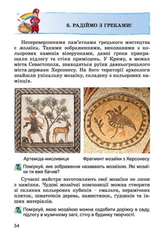 6. РАДІЙМО З ГРЕКАМИ!
Неперевершеними пам’ятками грецького мистецтва
є мозаїки. Такими зображеннями, виконаними з ко­
льорових каменів візерунками, давні греки прикра­
шали підлогу та стіни приміщень. У Криму, в межах
міста Севастополя, знаходяться руїни давньогрецького
міста-держави Херсонесу. На його території археологи
знайшли унікальну мозаїку, складену з кольорових ка­
мінців.
Артеміда-мисливиця Фрагмент мозаїки з Херсонесу
Поміркуй, яке зображення називають мозаїкою. Які мозаї­
ки ти вже бачив?
Сучасні майстри виготовляють свої мозаїки не лише
з каміння. Чудові мозаїчні композиції можна створити
зі скляних кольорових кубиків - смальти, керамічних
плиток, шматочків дерева, намистинок, ґудзиків та ін­
ших матеріалів.
^ Поміркуй, якою мозаїкою можна оздобити доріжку в саду,
підлогу в музичному залі, стіну в будинку творчості.
54
 
