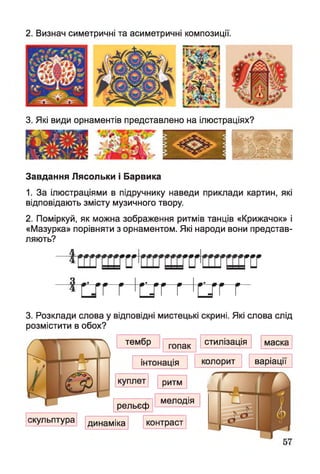 2. Визнач симетричні та асиметричні композиції.
3. Які види орнаментів представлено на ілюстраціях?
Завдання Лясольки і Барвика
1. За ілюстраціями в підручнику наведи приклади картин, які
відповідають змісту музичного твору.
2. Поміркуй, як можна зображення ритмів танців «Крижачок» і
«Мазурка» порівняти з орнаментом. Які народи вони представ­
ляють?
ҐТГ гсг гсг
ГГ Г ГТГ Г ГТГ г
3. Розклади слова у відповідні мистецькі скрині. Які слова слід
розмістити в обох?
тембр гопак
інтонація
куплет
стилізація маска
■
колорит варіації
ритм
ш ш
рельєф
мелодія
скульптура динаміка контраст
 