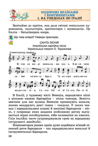 ПОДОРОЖІ КРАЇНАМИ
І КОНТИНЕНТАМИ
1. НА ГОНДОЛАХ ПО ІТАЛІЇ
Завітаймо до країни, яка дала світові геніальних ху­
дожників, скульпторів, архітекторів і музикантів. Це
Італія - батьківщина опери.
%
Що таке опера? Наведи приклади.
САНТА ЛЮЧІЯ
Італійська народна пісня
Український текст О. Торгалова
У темпі вальсу, помірно
ЩТ
В і-те р на мо - рі хвиль-ка - ми гра - є, В м і-с я - ч н ім
Е Г.
ся - йві чо вен го - йда-є. Та не стра - шить ме не
• -— ^ — 1
■
| і % --
а
* * — й — в
1ии 1^ --V*р— 0
у= 1
ч
■ я
/
*
м
•
II
*
•
мо ря сти - хі - я, Са - нта Л ю - чі - я! Са - нта Лю - чі - я!
В Італії, у чудовому місті Венеція, народилися пісні
з цікавою назвою баркарола - пісня човняра. Замість
звичних для нас вулиць Венецію пронизують канали,
якими мандрують довгі човни - гондоли. У таких чов­
нах і народжувалися плавні й наспівні баркароли - піс­
ні, у супроводі яких завдяки особливому ритму відчу­
вається мірне погойдування, ніби коливання на хвилях.
Спів італійці часто супроводжували грою на народному
інструменті мандоліні.
Композиторам різних країн дуже подобався м’який пі­
сенний ритм баркароли - так народжувалися вокальні й
інструментальні баркароли.
 