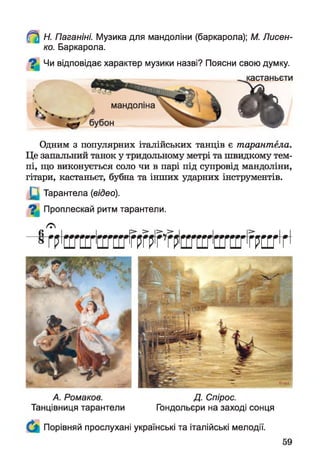 Н. Паганіні. Музика для мандоліни (баркарола); М. Лисен­
ко. Баркарола.
Чи відповідає характер музики назві? Поясни свою думку.
^кастаньєти
« і
Одним з популярних італійських танців є тарантела.
Це запальний танок у тридольному метрі та швидкому тем­
пі, що виконується соло чи в парі під супровід мандоліни,
гітари, кастаньєт, бубна та інших ударних інструментів.
Тарантела (відео).
О Проплескай ритм тарантели.
/С
гштштгштштт
А. Ромаков.
Танцівниця тарантели
Д. Спірос.
Гондольєри на заході сонця
Порівняй прослухані українські та італійські мелодії.
 