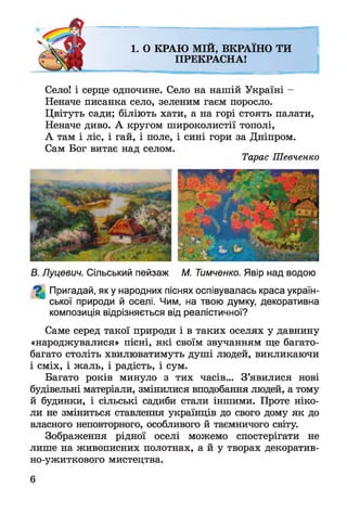 1. О КРАЮ МІЙ, ВКРАЇНО ТИ
ПРЕКРАСНА!
Село! і серце одпочине. Село на нашій Україні -
Неначе писанка село, зеленим гаєм поросло.
Цвітуть сади; біліють хати, а на горі стоять палати,
Неначе диво. А кругом широколистії тополі,
А там і ліс, і гай, і поле, і сині гори за Дніпром.
Сам Бог витає над селом.
Тарас Шевченко
В. Луцевич. Сільський пейзаж М. Тимченко. Явір над водою
^ Пригадай, як у народних піснях оспівувалась краса україн­
ської природи й оселі. Чим, на твою думку, декоративна
композиція відрізняється від реалістичної?
Саме серед такої природи і в таких оселях у давнину
«народжувалися» пісні, які своїм звучанням ще багато-
багато століть хвилюватимуть душі людей, викликаючи
і сміх, і жаль, і радість, і сум.
Багато років минуло з тих часів... З’явилися нові
будівельні матеріали, змінилися вподобання людей, а тому
й будинки, і сільські садиби стали іншими. Проте ніко­
ли не зміниться ставлення українців до свого дому як до
власного неповторного, особливого й таємничого світу.
Зображення рідної оселі можемо спостерігати не
лише на живописних полотнах, а й у творах декоратив-
но-ужиткового мистецтва.
6
 