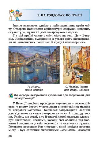 1. НА ГОНДОЛАХ ПО ІТАЛІЇ
Італію вважають однією з найкрасивіших країн сві­
ту. Створені італійцями архітектурні споруди, живопис,
скульптура, музика і досі зачаровують людство.
Є в цій країні єдине у світі місто на воді. Це - Вене­
ція. Найвідоміші художники з усього світу відтворюва­
ли на живописних полотнах її красу і неповторність.
Р. Фіналь. С. Потіха. Понте
Нічна Венеція дей Фрарі. Венеція
^ Які кольори використали художники для зображення дня
і ночі у Венеції?
У Венеції щорічно проводять карнавали - веселе дій­
ство, у якому беруть участь люди в незвичайних масках
та яскравих костюмах. Карнавал запровадили італійці
для відзначення свята завершення зими й приходу вес­
ни. Уявіть, що сотні, а то й тисячі людей одягали власно­
руч виготовлені костюми, ховали свої обличчя під мас­
ками і поринали у світ веселощів та святкових гулянь.
Головною персоною був «король», який посідав почесне
місце і був оточений численними «масками». Сьогодні
60
 