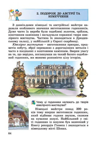 2. ПОДОРОЖ ДО АВСТРІЇ ТА
НІМЕЧЧИНИ
З давніх-давен німецькі та австрійські майстри на­
давали особливого значення виготовленню годинників.
Дуже часто їх вироби були оздоблені золотом, сріблом,
коштовним камінням і нагадували справжні твори юве­
лірного мистецтва. Частина їх знаходиться в Дрезден­
ському палаці, у найбільшій у Європі скарбниці.
Ювелірне мистецтво - виготовлення прикрас, пред­
метів побуту, зброї переважно з дорогоцінних металів і
часто в поєднанні з коштовним камінням. Зверни увагу
на те, що нерідко, поглянувши на такий багато оздобле­
ний годинник, ми можемо розповісти цілу історію.
^ Чому ці годинники належать до творів
ювелірного мистецтва?
Німецькі майстри понад 300 ро­
ків тому вперше виготовили годинник,
який відбиває години звуком, схожим
на кування зозулі. Найбільший у сві­
ті годинник із зозулею був занесений у
Книгу рекордів Гіннеса і знаходиться в
німецькому місті Шонах.
64
 