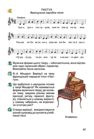 й
ПАСТУХ
Французька народна пісня
*
Помірно
Ш » в
Гра-є, гра-є пасту - шок, кл и ч е вівці н ал у - жок.
Тіль ки не бо за-па -ла-є, візь ме хлі-ба він та й гра-є:
*
ї
«Ту ру - ту ру, та ра - ра» - чу ти з на-шо - го дво - ра.
^ Музична форма цього твору - одночастинна, вона відтво­
рює один музичний образ і характер.
Виконайте пісню каноном.
В.-А. Моцарт. Варіації на тему
французької народної пісні «Пас­
тух».
Що відбулося з народною піснею
у творі Моцарта? Як називається
форма музичного твору, де основ­
на тема, завдяки різним змінам
(мелодії, ритму, гармонії, факту­
рі), з’являється у новому варіанті,
у новому «вбранні», не втрачаю­
чи істотних рис?
Створи варіації, використовуючи
різний супровід до куплетів улюб-
леної пісні- Клавесин
67
 