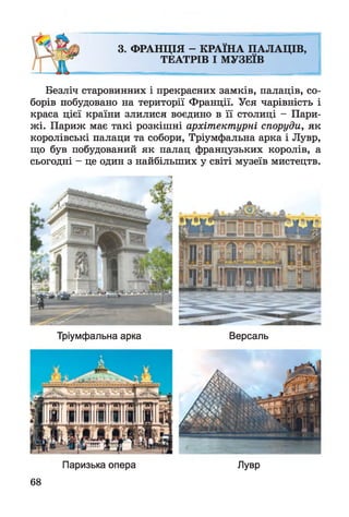 3. ФРАНЦІЯ - КРАЇНА ПАЛАЦІВ,
ТЕАТРІВ І МУЗЕЇВ
Безліч старовинних і прекрасних замків, палаців, со­
борів побудовано на території Франції. Уся чарівність і
краса цієї країни злилися воєдино в її столиці - Пари­
жі. Париж має такі розкішні архітектурні споруди, як
королівські палаци та собори, Тріумфальна арка і Лувр,
що був побудований як палац французьких королів, а
сьогодні - це один з найбільших у світі музеїв мистецтв.
Тріумфальна арка Версаль
Паризька опера
68
Лувр
 