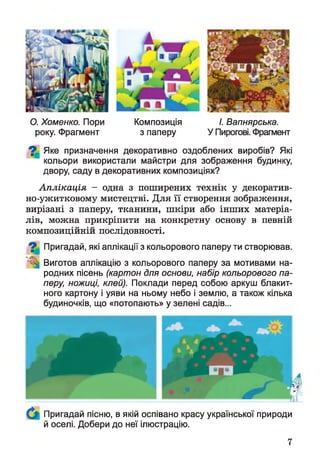 О. Хоменко. Пори Композиція І. Вапнярська.
року. Фрагмент з паперу У Пирогові. Фрагмент
^ Яке призначення декоративно оздоблених виробів? Які
кольори використали майстри для зображення будинку,
двору, саду в декоративних композиціях?
Аплікація - одна з поширених технік у декоратив-
но-ужитковому мистецтві. Для її створення зображення,
вирізані з паперу, тканини, шкіри або інших матеріа­
лів, можна прикріпити на конкретну основу в певній
композиційній послідовності.
Пригадай, які аплікації з кольорового паперу ти створював.
Виготов аплікацію з кольорового паперу за мотивами на­
родних пісень (картон для основи, набір кольорового па­
перу, ножиці, клей). Поклади перед собою аркуш блакит­
ного картону і уяви на ньому небо і землю, а також кілька
будиночків, що «потопають» у зелені садів...
Пригадай пісню, в якій оспівано красу української природи
й оселі. Добери до неї ілюстрацію.
7
 