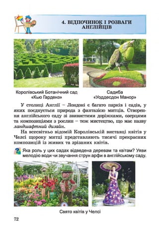 Королівський Ботанічний сад Садиба
«Кью Гарденз» «Уоддесдон Манор»
У столиці Англії - Лондоні є багато парків і садів, у
яких поєднується природа з фантазією митців. Створен­
ня англійського саду зі звивистими доріжками, озерцями
та композиціями з рослин - теж мистецтво, що має назву
ландшафтний дизайн.
На всесвітньо відомій Королівській виставці квітів у
Челсі щороку митці представляють тисячі прекрасних
композицій із живих та зрізаних квітів.
^ Яка роль у цих садах відведена деревам та квітам? Уяви
мелодію води чи звучання струн арфи в англійському саду.
72
Свято квітів у Челсі
 