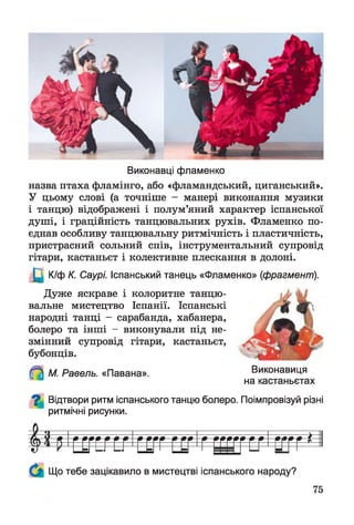 Виконавці фламенко
назва птаха фламінго, або «фламандський, циганський».
У цьому слові (а точніше - манері виконання музики
і танцю) відображені і полум’яний характер іспанської
душі, і граційність танцювальних рухів. Фламенко по­
єднав особливу танцювальну ритмічність і пластичність,
пристрасний сольний спів, інструментальний супровід
гітари, кастаньєт і колективне плескання в долоні.
Щ К/ф К. Саурі. Іспанський танець «Фламенко» (фрагмент).
Дуже яскраве і колоритне танцю­
вальне мистецтво Іспанії. Іспанські
народні танці - сарабанда, хабанера,
болеро та інші - виконували під не­
змінний супровід гітари, кастаньєт,
бубонців.
іКі
М. Равель. «Павана». Виконавиця
на кастаньєтах
О Відтвори ритм іспанського танцю болеро. Поімпровізуй різні
ритмічні рисунки.
Й ^ Г С Г Е Г Е ^ Г С Г Г ГСГ1Г ЕШ ТС/1ВТГ *
Що тебе зацікавило в мистецтві іспанського народу?
75
 
