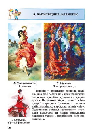 5. БАТЬКІВЩИНА ФЛАМЕНКО
Ф. Сан-Клементе. Л. Афремов.
Фламенко Пристрасть танцю
Іспанія - прекрасна сонячна краї­
на, яка має безліч пам’яток культури,
славиться давніми художніми тради­
ціями. На самому півдні Іспанії, в Ан-
далусії народився фламенко - один з
найкрасивіших народних танців світу.
Художники завжди намагалися пере­
дати кольором чи лінією запальний
характер танцю і граційність його ви-
I. Брянцева. конавців.
У ритмі фламенко
76
 