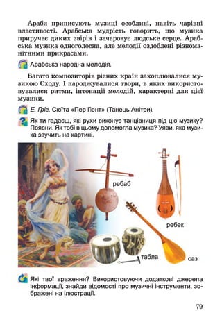 Араби приписують музиці особливі, навіть чарівні
властивості. Арабська мудрість говорить, що музика
приручає диких звірів і зачаровує людське серце. Араб­
ська музика одноголосна, але мелодії оздоблені різнома­
нітними прикрасами.
Арабська народна мелодія.
Багато композиторів різних країн захоплювалися му­
зикою Сходу. І народжувалися твори, в яких використо­
вувалися ритми, інтонації мелодій, характерні для цієї
музики.
^ Е. Гріг. Сюїта «Пер Гюнт» (Танець Анітри).
^ Як ти гадаєш, які рухи виконує танцівниця під цю музику?
Поясни. Як тобі в цьому допомогла музика? Уяви, яка музи­
ка звучить на картині.
Які твої враження? Використовуючи додаткові джерела
інформації, знайди відомості про музичні інструменти, зо­
бражені на ілюстрації.
ребаб
 