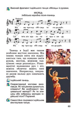 ^ Виконай фрагмент індійського танцю «Місяць» із рухами.
МІСЯЦЬ
Індійська народна пісня-танець
р
ч-------------
л — - •— • л -—
л '* 4 0-- 0 ^ 7 *
му про-шу: «Мі-сяць ти по-да-руй».
т 0
£
Сві - тить він вда - ле - чи - ні к р а -є -в и - ду.
4 ^
/ ---*---•---0 Л — А --- а »• J J-- 0
) 7 £— •
Ма му про-шу: «Мі сяць ти по-да-руй».
Танець в Індії має також
особливе магічне значення. Від
інших танців світу він відріз­
няється тим, що кожним своїм
рухом, жестом, мімікою тан­
цівник «веде розповідь». Різно­
манітні положення рук і ніг,
міміка обличчя мають своє
значення. Наприклад, поєдна­
ні разом пальці рук означають
дружбу.
_Щ Індійський танець.
9 | Охарактеризуй костюми вико­
навців. Як танцівники рухаються,
співають? Які особливості тан­
цювальної мелодії? Як ти опи­
шеш або зобразиш мелодію ін­
дійської пісні? Порівняй.
Самостійно поцікався індійським
мистецтвом танцю.
/ /
83
 