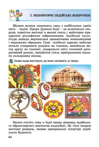 7. НЕПОВТОРНІ ІНДІЙСЬКІ ВІЗЕРУНКИ
Живим музеєм називають одну з найбільших країн
світу - Індію. Храми Давньої Індії - це велетенські спо­
руди, повністю висічені в масиві скель і майстерно при­
крашені рельєфними зображеннями. Індійська скуль­
птура завжди вирізнялася динамічними композиціями
і виразними образами. Саме індійські народні майстри
почали створювати розписи на тканині, винайшли ме­
тод друку на тканині, подарували світу точковий деко­
ративний розпис, винайшли стиль прикрашання підло­
ги кольоровим піском.
^ Назви види мистецтв, до яких належать ці твори.
Багато століть тому в Індії виник різновид індійсько­
го образотворчого мистецтва мадхубані. Це чіткі яскраві
настінні розписи, якими прикрашали інтер’єри індій­
ських будинків.
84
 
