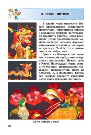8. СХІДНІ МОТИВИ
З давніх часів мистецтво Ки­
таю приваблювало незвичністю
архітектури, живописних образів
і особливою манерою виготовлен­
ня предметів ужитку. Серед влас­
тивих Китаю орнаментальних мо­
тивів майстри надають перевагу
зображенню драконів з панцирем
та крилами. Такі істоти є симво­
лом сили, добра, змін.
Одним з найяскравіших видо­
вищ є свято ліхтарів, яким завер­
шують відзначення Нового року
в Китаї. Напередодні свята вули­
ці та будинки прикрашають ліх­
тарями різноманітних форм та
кольорів. А з настанням вечора
все навколо спалахує тисячами
кольорових яскравих вогників.
88
Свято ліхтарів у Китаї
 