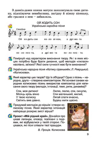 З давніх-давен кожна матуся заколисувала свою дити­
ну, підспівуючи невибагливу, лагідну й ніжну пісеньку,
або гралася з нею - забавляла.
ОЙ ХОДИТЬ СОН
Українська народна пісня
Спокійно
^ рі р г і рщ г ір М О
Ой хо дить сон ко ло ві кон, а д р і-м о -та
 — *— — і > і і  л * — і
- 4 *
> •
4 - М
.
ко - ло пло та, а д р і-м о -та ко ло пло - та.
^ Поміркуй над характером виконання твору. Як і в яких міс­
цях потрібно буде брати дихання, щоб мелодія «лилася»
наспівно, зв’язно? Якої сили гучності має бути виконання?
Українська народна пісня «Котику сіренький»; Л. Ревуцький.
«Колискова».
7 | Який характер цих творів? Що їх об'єднує? Одна з пісень - на­
родна, друга - створена композитором. Які основні ознаки на­
родних колискових пісень використав композитор для напи­
сання свого твору (мелодія, інтонації, темп, ритм, динаміка)?
Спи, моя дитино! Люлю, люлю, спи, синулю,
Місяць крізь вікно Спи маленький, милий,
У твою колиску Лягай спати вчасно,
Світить вже давно. Будеш жити щасно.
%
Придумай мелодію до віршів і створи ко­
лискову пісню. Який характер інтонацій
найкраще розкриє зміст вірша?
Проект «Мій рідний край». Дізнайся про
цікаві легенди, оповіді, пов’язані з поді­
ями, які відбувалися у твоїй стороні. По­
цікався, які пісні співали твої пращури.
В. Проців. Колискова
 