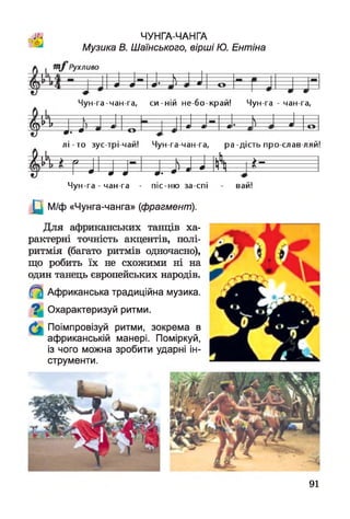 й
ЧУНГА-ЧАНГА
Музика В. Шаїнського, вірші Ю. Ентіна
її—
4 >4 — л— 0 -- -т л — о
Чун-га-чан-га, с и -ній не бо-край! Чун-га - чан-га,
1 к----
4 ^ - * — — ш — л— ш-- — ш •---ш а О
• • и--*---- о — і
л і - т о зус трі чай! Чун-га-чан-га, ра-дість про слав ляй!
М > , ! і А — >_--------------
----0- 0 0 0іі—• 1 л1—0 Ц -----
Чун-га - чан-га - піс-ню за-спі
]Ц М/ф «Чунга-чанга» (фрагмент).
Для африканських танців ха­
рактерні точність акцентів, полі­
ритмія (багато ритмів одночасно),
що робить їх не схожими ні на
один танець європейських народів.
Африканська традиційна музика.
Охарактеризуй ритми.
Поімпровізуй ритми, зокрема в
африканській манері. Поміркуй,
із чого можна зробити ударні ін­
струменти.
ваи!
91
 