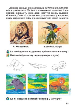 Африка завжди приваблювала художників-анімаліс-
тів з усього світу. На їхніх живописних полотнах і ма­
люнках оживають хижі леви, могутні слони, галасли­
ві мавпи. Саме ці художники розкривають у картинах
красу тваринного світу з різних куточків нашої планети.
Ю. Неприятель Е. Шеперд. Папуга
^ Що необхідно знати художнику, щоб намалювати тварину?
Намалюй африканську тварину (акварель, гуаш).
Що ти знаєш про анімалістичний жанр у мистецтві?
93
 