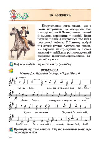 Перелетівши через океан, ми з
вами потрапимо до Америки. Ко­
лись давно на її Заході жили сильні
й сміливі вершники - ковбої. Вони
носили шляпи з широкими полями і
гостроносі чоботи. У їхньому побуті
під звуки гітари, банджо або скрип­
ки звучала кантрі-музика (сільська
музика) - найбільш розповсюджений
різновид північноамериканської на­
родної музики.
(Ц М/ф про ковбоїв з музикою кантрі (на вибір).
КОЛИСКОВА
Музика Дж. Гериівіна (з опери «Поргі і Бесс»)
Р Поволі
Ба -ю - бай, спи, ма - лень-кий мій бе - бї>—-у
Бід-но ми жи вем, бід - ний бать-ко твій,
бе-бі>> За - сни, мій хо-ро-ш ий, ба-ю -бай, бай!
^ Пригадай, що таке синкопа. Під час виконання точно від-
творюи ритм ПІСНІ.
вид ше, швид ше за сни.
 